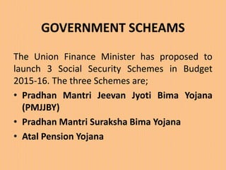 GOVERNMENT SCHEAMS
The Union Finance Minister has proposed to
launch 3 Social Security Schemes in Budget
2015-16. The three Schemes are;
• Pradhan Mantri Jeevan Jyoti Bima Yojana
(PMJJBY)
• Pradhan Mantri Suraksha Bima Yojana
• Atal Pension Yojana
 