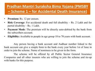 Pradhan Mantri Suraksha Bima Yojana (PMSBY
– Scheme 1 – for Accidental Death Insurance)
• Premium: Rs. 12 per annum.
• Risk Coverage: For accidental death and full disability – Rs. 2 Lakh and for
partial disability – Rs. 1 Lakh.
• Payment Mode: The premium will be directly auto-debited by the bank from
the subscribers account.
• Eligibility: Available to people in age group 18 to 70 years with bank account.
Any person having a bank account and Aadhaar number linked to the
bank account can give a simple form to the bank every year before 1st of June in
order to join the scheme. Name of nominees to be given in the form.
The scheme will be offered by all Public Sector General Insurance
Companies and all other insurers who are willing to join the scheme and tie-up
with banks for this purpose.
 
