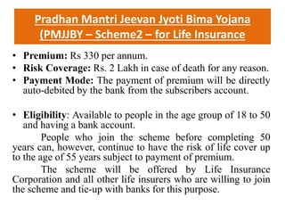 Pradhan Mantri Jeevan Jyoti Bima Yojana
(PMJJBY – Scheme2 – for Life Insurance
• Premium: Rs 330 per annum.
• Risk Coverage: Rs. 2 Lakh in case of death for any reason.
• Payment Mode: The payment of premium will be directly
auto-debited by the bank from the subscribers account.
• Eligibility: Available to people in the age group of 18 to 50
and having a bank account.
People who join the scheme before completing 50
years can, however, continue to have the risk of life cover up
to the age of 55 years subject to payment of premium.
The scheme will be offered by Life Insurance
Corporation and all other life insurers who are willing to join
the scheme and tie-up with banks for this purpose.
 