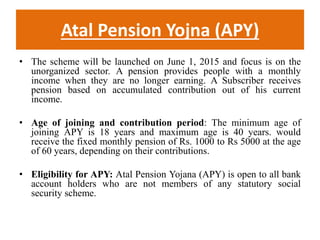 Atal Pension Yojna (APY)
• The scheme will be launched on June 1, 2015 and focus is on the
unorganized sector. A pension provides people with a monthly
income when they are no longer earning. A Subscriber receives
pension based on accumulated contribution out of his current
income.
• Age of joining and contribution period: The minimum age of
joining APY is 18 years and maximum age is 40 years. would
receive the fixed monthly pension of Rs. 1000 to Rs 5000 at the age
of 60 years, depending on their contributions.
• Eligibility for APY: Atal Pension Yojana (APY) is open to all bank
account holders who are not members of any statutory social
security scheme.
 