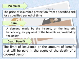 A demand made by the insured, or the insured's
beneficiary, for payment of the benefits as provided by
the policy
The price of insurance protection from a specified risk
for a specified period of time
Premium
The limit of insurance or the amount of benefit
that will be paid in the event of the death of a
covered person.
Death Benefit
Claim
 