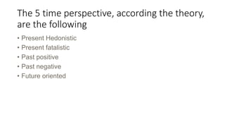 The 5 time perspective, according the theory,
are the following
• Present Hedonistic
• Present fatalistic
• Past positive
• Past negative
• Future oriented
 