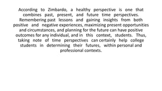 According to Zimbardo, a healthy perspective is one that
combines past, present, and future time perspectives.
Remembering past lessons and gaining insights from both
positive and negative experiences, maximizing present opportunities
and circumstances, and planning for the future can have positive
outcomes for any individual, and in this context, students. Thus,
taking note of time perspectives can certainly help college
students in determining their futures, within personal and
professional contexts.
 