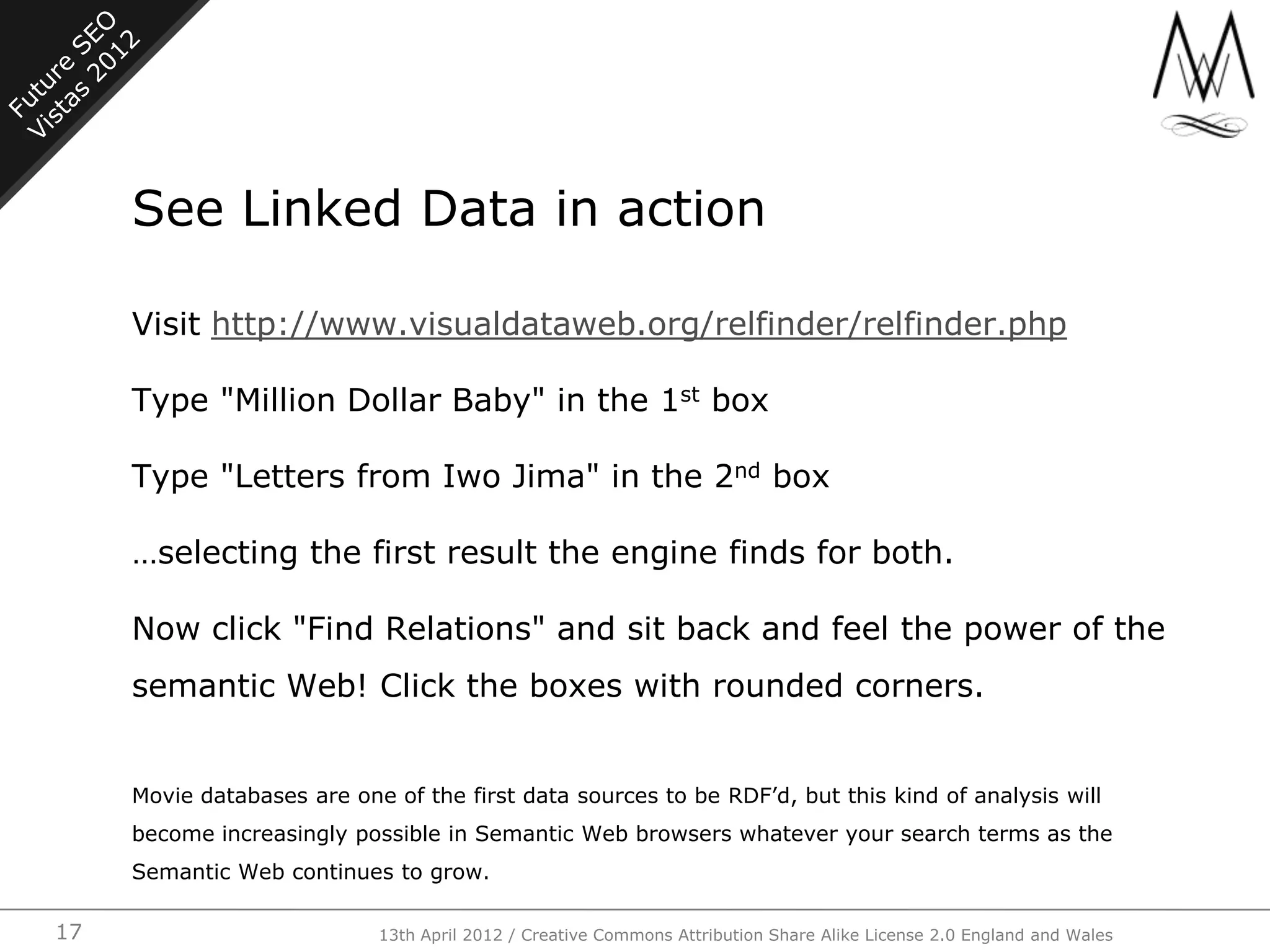 See Linked Data in action

     Visit http://www.visualdataweb.org/relfinder/relfinder.php

     Type "Million Dollar Baby" in the 1st box

     Type "Letters from Iwo Jima" in the 2nd box

     …selecting the first result the engine finds for both.

     Now click "Find Relations" and sit back and feel the power of the
     semantic Web! Click the boxes with rounded corners.


     Movie databases are one of the first data sources to be RDF‟d, but this kind of analysis will
     become increasingly possible in Semantic Web browsers whatever your search terms as the
     Semantic Web continues to grow.

17                          13th April 2012 / Creative Commons Attribution Share Alike License 2.0 England and Wales
 