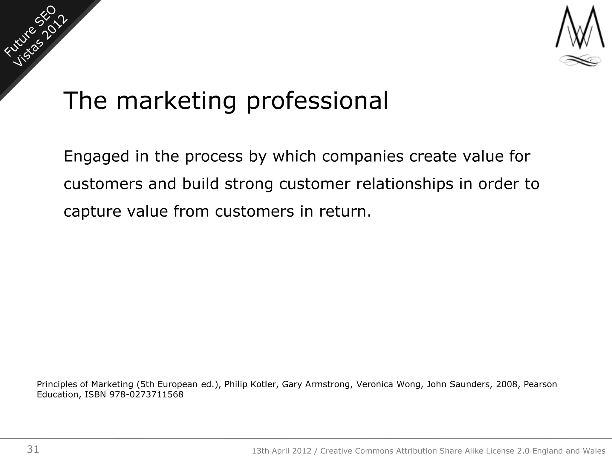 The marketing professional

       Engaged in the process by which companies create value for
       customers and build strong customer relationships in order to
       capture value from customers in return.




 Principles of Marketing (5th European ed.), Philip Kotler, Gary Armstrong, Veronica Wong, John Saunders, 2008, Pearson
 Education, ISBN 978-0273711568




31                                               13th April 2012 / Creative Commons Attribution Share Alike License 2.0 England and Wales
 