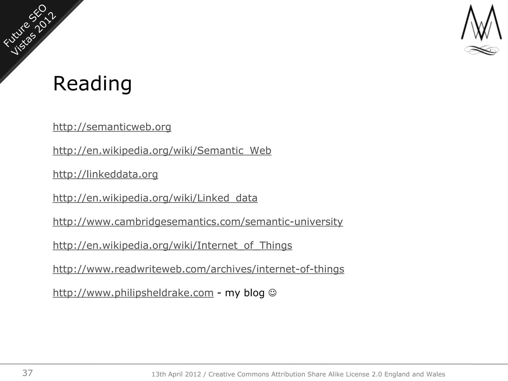 Reading

     http://semanticweb.org

     http://en.wikipedia.org/wiki/Semantic_Web

     http://linkeddata.org

     http://en.wikipedia.org/wiki/Linked_data

     http://www.cambridgesemantics.com/semantic-university

     http://en.wikipedia.org/wiki/Internet_of_Things

     http://www.readwriteweb.com/archives/internet-of-things

     http://www.philipsheldrake.com - my blog 




37                      13th April 2012 / Creative Commons Attribution Share Alike License 2.0 England and Wales
 