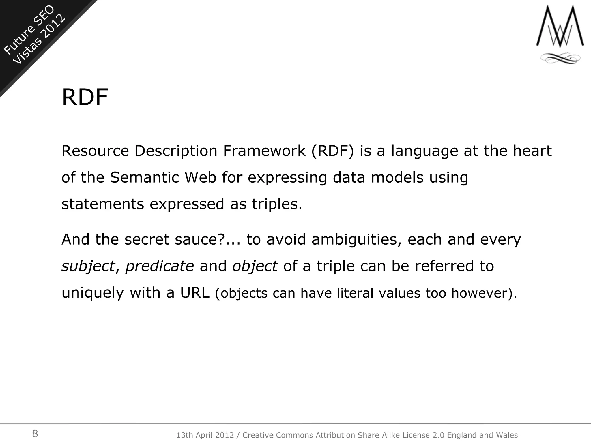 RDF

    Resource Description Framework (RDF) is a language at the heart
    of the Semantic Web for expressing data models using
    statements expressed as triples.

    And the secret sauce?... to avoid ambiguities, each and every
    subject, predicate and object of a triple can be referred to
    uniquely with a URL (objects can have literal values too however).




8                   13th April 2012 / Creative Commons Attribution Share Alike License 2.0 England and Wales
 
