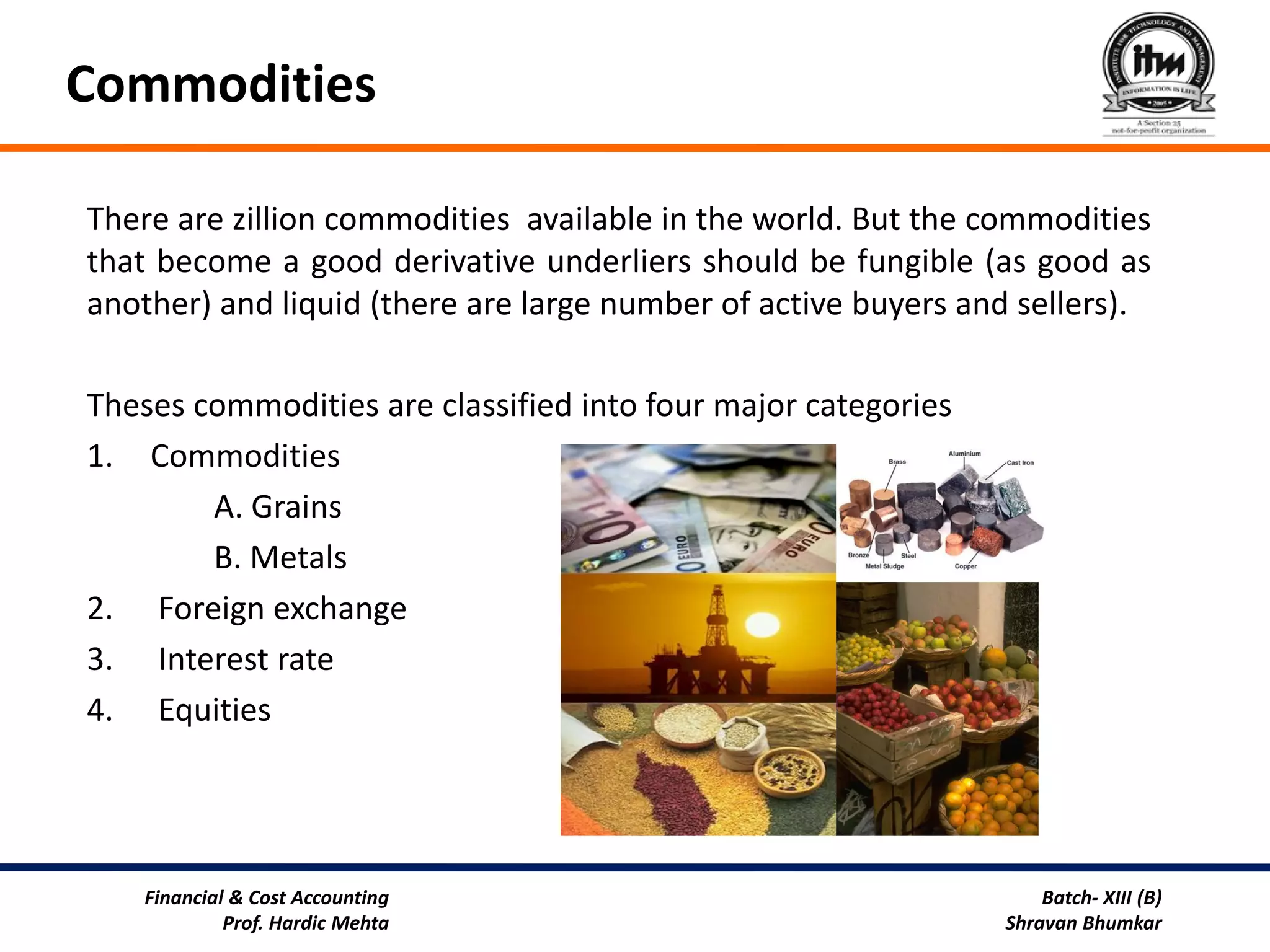 Commodities

There are zillion commodities available in the world. But the commodities
that become a good derivative underliers should be fungible (as good as
another) and liquid (there are large number of active buyers and sellers).

Theses commodities are classified into four major categories
1. Commodities
        A. Grains
        B. Metals
2. Foreign exchange
3. Interest rate
4. Equities




    Financial & Cost Accounting                                    Batch- XIII (B)
             Prof. Hardic Mehta                                Shravan Bhumkar
 