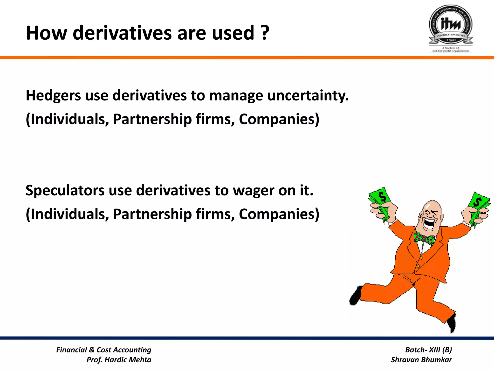 How derivatives are used ?

Hedgers use derivatives to manage uncertainty.
(Individuals, Partnership firms, Companies)



Speculators use derivatives to wager on it.
(Individuals, Partnership firms, Companies)




    Financial & Cost Accounting                      Batch- XIII (B)
             Prof. Hardic Mehta                  Shravan Bhumkar
 