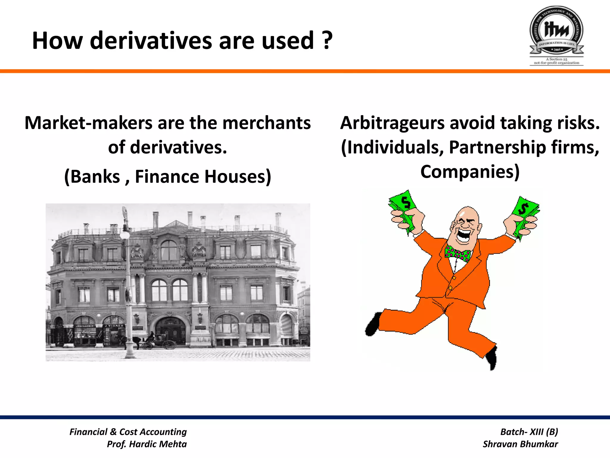 How derivatives are used ?

Market-makers are the merchants   Arbitrageurs avoid taking risks.
         of derivatives.          (Individuals, Partnership firms,
    (Banks , Finance Houses)               Companies)




    Financial & Cost Accounting                        Batch- XIII (B)
             Prof. Hardic Mehta                    Shravan Bhumkar
 