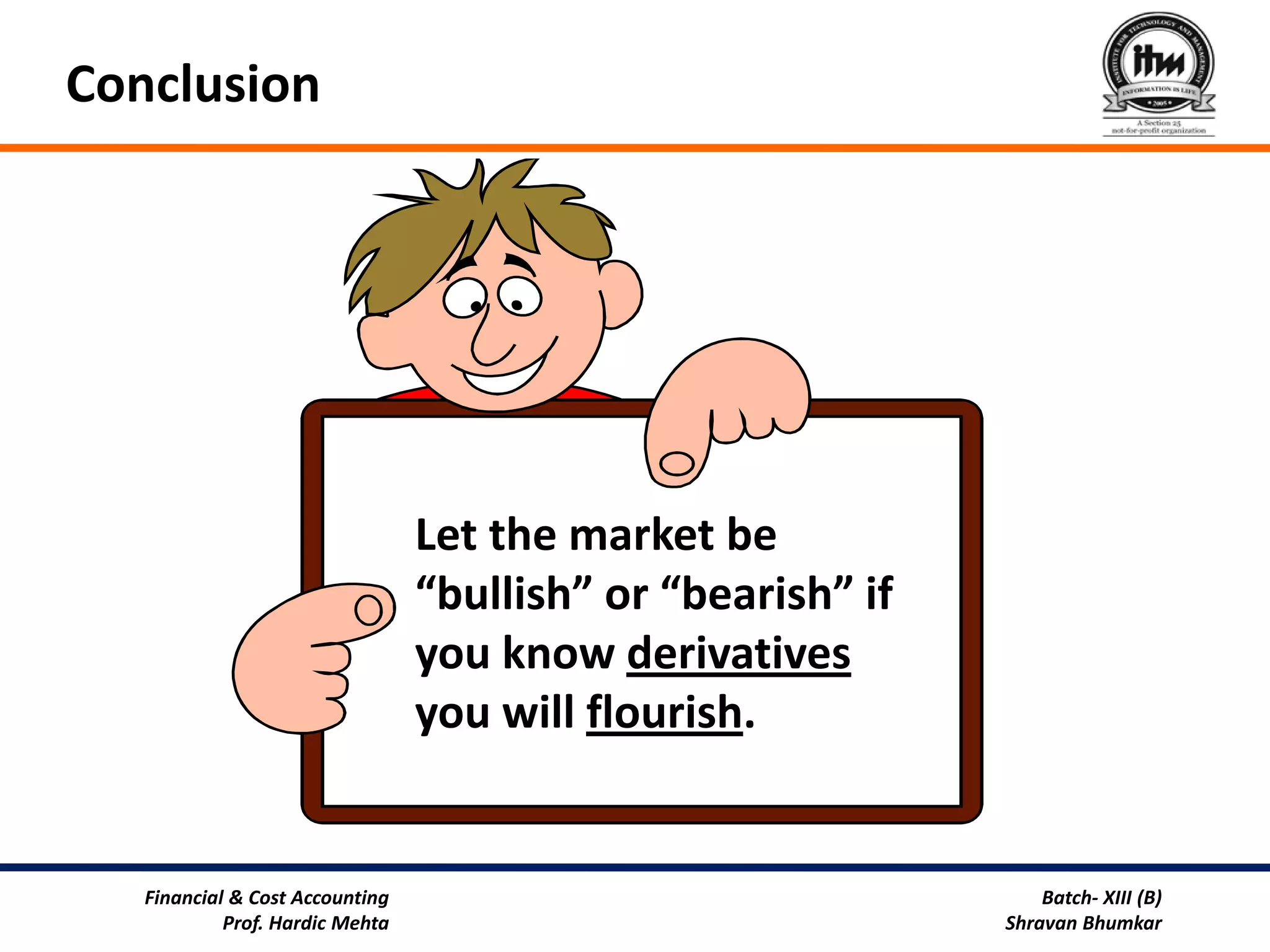 Conclusion




                                 Let the market be
                                 “bullish” or “bearish” if
                                 you know derivatives
                                 you will flourish.


   Financial & Cost Accounting                                   Batch- XIII (B)
            Prof. Hardic Mehta                               Shravan Bhumkar
 