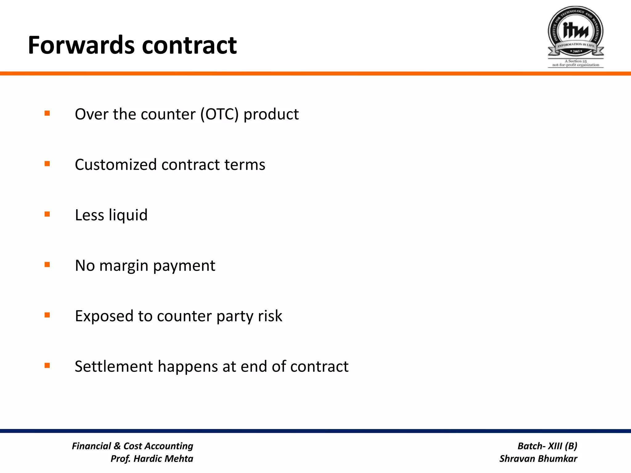 Forwards contract

    Over the counter (OTC) product

    Customized contract terms

    Less liquid

    No margin payment

    Exposed to counter party risk

    Settlement happens at end of contract



     Financial & Cost Accounting                 Batch- XIII (B)
              Prof. Hardic Mehta             Shravan Bhumkar
 