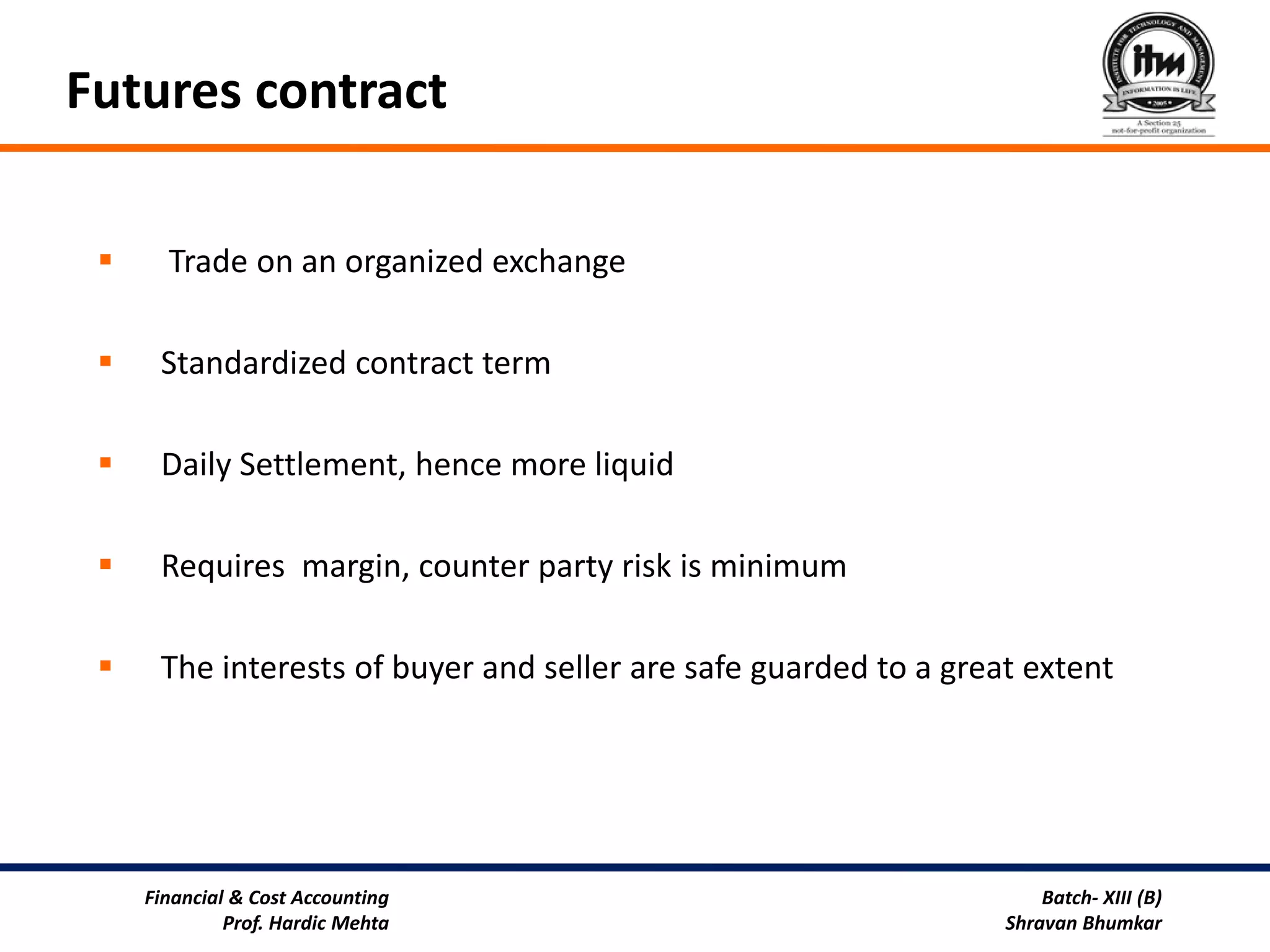 Futures contract

      Trade on an organized exchange

     Standardized contract term

     Daily Settlement, hence more liquid

     Requires margin, counter party risk is minimum

     The interests of buyer and seller are safe guarded to a great extent




     Financial & Cost Accounting                                      Batch- XIII (B)
              Prof. Hardic Mehta                                  Shravan Bhumkar
 
