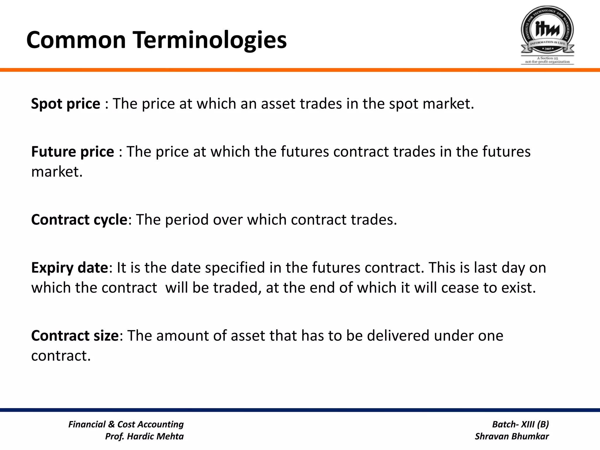Common Terminologies

Spot price : The price at which an asset trades in the spot market.

Future price : The price at which the futures contract trades in the futures
market.

Contract cycle: The period over which contract trades.

Expiry date: It is the date specified in the futures contract. This is last day on
which the contract will be traded, at the end of which it will cease to exist.

Contract size: The amount of asset that has to be delivered under one
contract.



     Financial & Cost Accounting                                          Batch- XIII (B)
              Prof. Hardic Mehta                                      Shravan Bhumkar
 