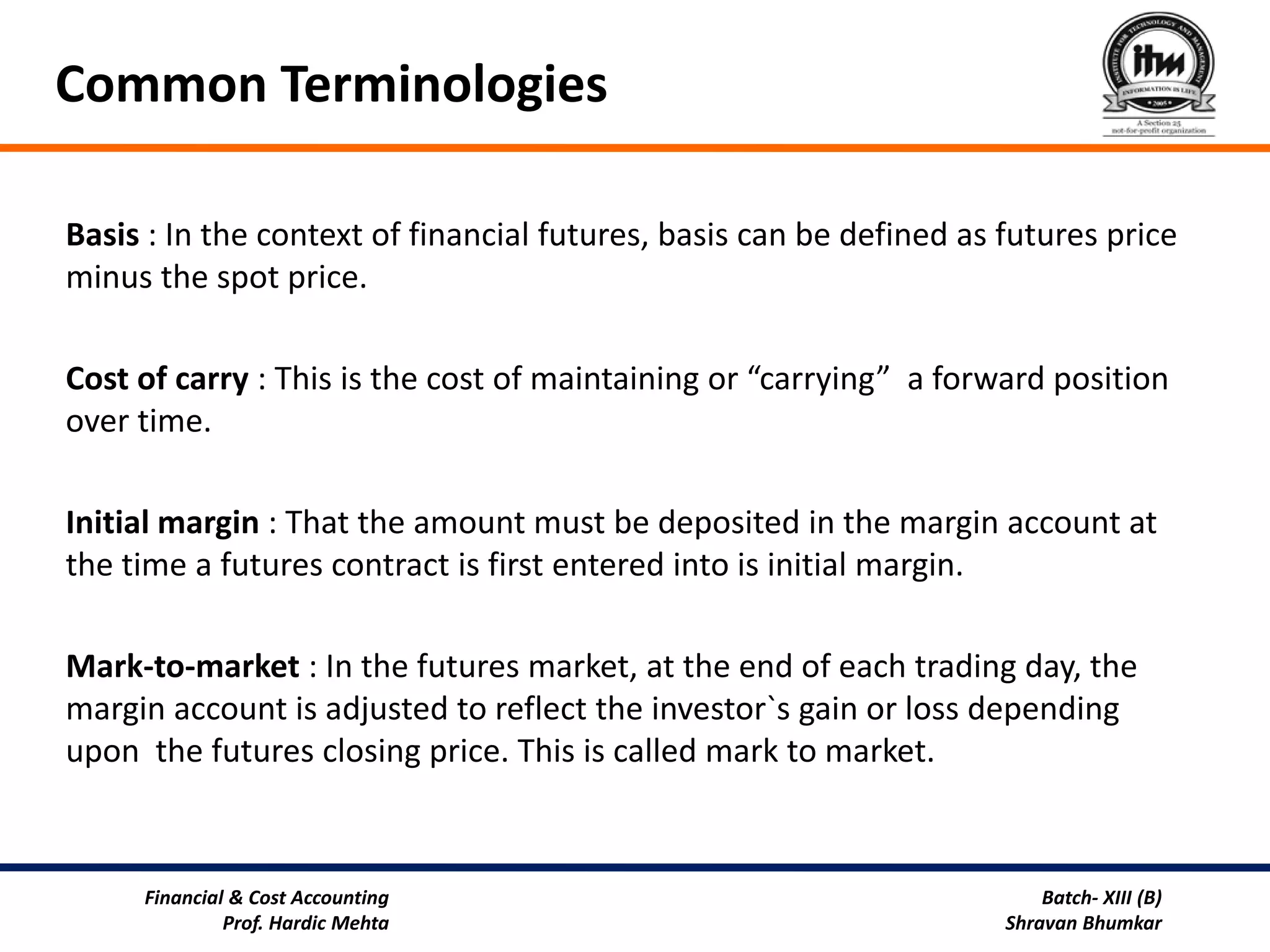 Common Terminologies

Basis : In the context of financial futures, basis can be defined as futures price
minus the spot price.

Cost of carry : This is the cost of maintaining or “carrying” a forward position
over time.

Initial margin : That the amount must be deposited in the margin account at
the time a futures contract is first entered into is initial margin.

Mark-to-market : In the futures market, at the end of each trading day, the
margin account is adjusted to reflect the investor`s gain or loss depending
upon the futures closing price. This is called mark to market.



     Financial & Cost Accounting                                         Batch- XIII (B)
              Prof. Hardic Mehta                                     Shravan Bhumkar
 