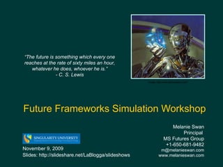 Future Frameworks Simulation Workshop Melanie Swan  Principal  MS Futures Group +1-650-681-9482 [email_address] www.melanieswan.com November 9, 2009 Slides: http://slideshare.net/LaBlogga/slideshows “ The future is something which every one reaches at the rate of sixty miles an hour, whatever he does, whoever he is.” - C. S. Lewis Image: http://wall.alphacoders.com/ 