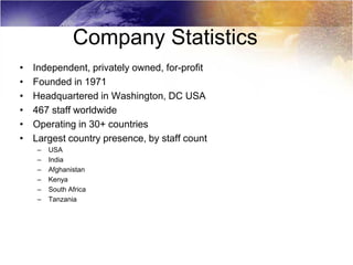 Company Statistics
•   Independent, privately owned, for-profit
•   Founded in 1971
•   Headquartered in Washington, DC USA
•   467 staff worldwide
•   Operating in 30+ countries
•   Largest country presence, by staff count
     –   USA
     –   India
     –   Afghanistan
     –   Kenya
     –   South Africa
     –   Tanzania
 