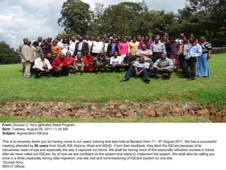 From: Duncan C. Kirui @Walter Reed Program
Sent: Tuesday, August 09, 2011 11:24 AM
Subject: Appreciation IQCare

This is to sincerely thank you for having come to our users’ training that was held at Baraton from 1st – 5th August 2011. We had a successful
meeting attended by 60 users from South Rift, Kisumu West and KDoD. From their feedback, they liked the IQCare because of its
robustness, ease of use and especially the way it captures our forms. We shall be having more of this especially refresher courses in future
after we have rolled out IQCare. As of now we are confident on the system and ready to implement the system. We shall also be calling you
once in a while especially during data migration, one site visit and commissioning of IQCare System on one site.
 Duncan Kirui
SRV-IT Officer
 