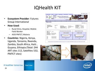 IQHealth KIT
• Ecosystem Provider: Futures
  Group International
• How Used:
     – Rural Clinic, Hospital, Mobile
       Field Worker
     – AIDS PMTCT, Malaria
• Countries: Nigeria, Kenya,
  Uganda, Tanzania, Rwanda,
  Zambia, South Africa, Haiti ,
  Guyana, Ethiopia (Total: 244
  ART sites 112, Satellites 532,
  PMTCT sites)




28
 