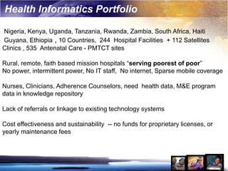 Health Informatics Portfolio

Nigeria, Kenya, Uganda, Tanzania, Rwanda, Zambia, South Africa, Haiti
Guyana, Ethiopia , 10 Countries, 244 Hospital Facilities + 112 Satellites
Clinics , 535 Antenatal Care - PMTCT sites

Rural, remote, faith based mission hospitals “serving poorest of poor”
No power, intermittent power, No IT staff, No internet, Sparse mobile coverage

Nurses, Clinicians, Adherence Counselors, need health data, M&E program
data in knowledge repository

Lack of referrals or linkage to existing technology systems

Cost effectiveness and sustainability -- no funds for proprietary licenses, or
yearly maintenance fees
 