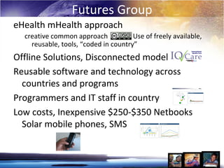Futures Group
eHealth mHealth approach
  creative common approach            Use of freely available,
    reusable, tools, “coded in country”
Offline Solutions, Disconnected model
Reusable software and technology across
  countries and programs
Programmers and IT staff in country
Low costs, Inexpensive $250-$350 Netbooks
  Solar mobile phones, SMS
 