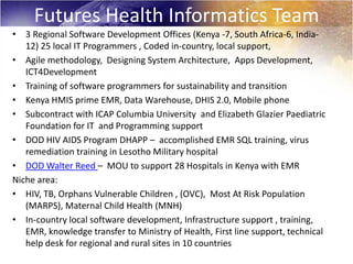 Futures Health Informatics Team
• 3 Regional Software Development Offices (Kenya -7, South Africa-6, India-
   12) 25 local IT Programmers , Coded in-country, local support,
• Agile methodology, Designing System Architecture, Apps Development,
   ICT4Development
• Training of software programmers for sustainability and transition
• Kenya HMIS prime EMR, Data Warehouse, DHIS 2.0, Mobile phone
• Subcontract with ICAP Columbia University and Elizabeth Glazier Paediatric
   Foundation for IT and Programming support
• DOD HIV AIDS Program DHAPP – accomplished EMR SQL training, virus
   remediation training in Lesotho Military hospital
• DOD Walter Reed – MOU to support 28 Hospitals in Kenya with EMR
Niche area:
• HIV, TB, Orphans Vulnerable Children , (OVC), Most At Risk Population
   (MARPS), Maternal Child Health (MNH)
• In-country local software development, Infrastructure support , training,
   EMR, knowledge transfer to Ministry of Health, First line support, technical
   help desk for regional and rural sites in 10 countries
 