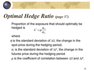 Optimal Hedge Ratio (page 57)
Proportion of the exposure that should optimally be
hedged is
where
σS is the standard deviation of ∆S, the change in the
spot price during the hedging period,
σF is the standard deviation of ∆F, the change in the
futures price during the hedging period
ρ is the coefficient of correlation between ∆S and ∆F.
12
F
S
h
σ
σ
ρ=*
 