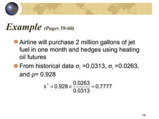 Example (Pages 59-60)
Airline will purchase 2 million gallons of jet
fuel in one month and hedges using heating
oil futures
From historical data σF =0.0313, σS =0.0263,
and ρ= 0.928
14
77770
03130
02630
9280 .
.
.
.*
=×=h
 