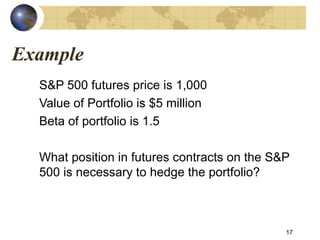 Example
S&P 500 futures price is 1,000
Value of Portfolio is $5 million
Beta of portfolio is 1.5
What position in futures contracts on the S&P
500 is necessary to hedge the portfolio?
17
 