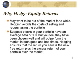 Why Hedge Equity Returns
May want to be out of the market for a while.
Hedging avoids the costs of selling and
repurchasing the portfolio
Suppose stocks in your portfolio have an
average beta of 1.0, but you feel they have
been chosen well and will outperform the
market in both good and bad times. Hedging
ensures that the return you earn is the risk-
free return plus the excess return of your
portfolio over the market.
19
 