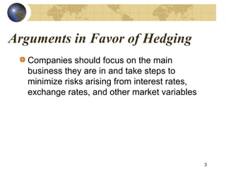Arguments in Favor of Hedging
3
Companies should focus on the main
business they are in and take steps to
minimize risks arising from interest rates,
exchange rates, and other market variables
 