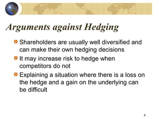 Arguments against Hedging
Shareholders are usually well diversified and
can make their own hedging decisions
It may increase risk to hedge when
competitors do not
Explaining a situation where there is a loss on
the hedge and a gain on the underlying can
be difficult
4
 