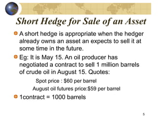 Short Hedge for Sale of an Asset
A short hedge is appropriate when the hedger
already owns an asset an expects to sell it at
some time in the future.
Eg: It is May 15. An oil producer has
negotiated a contract to sell 1 million barrels
of crude oil in August 15. Quotes:
Spot price : $60 per barrel
August oil futures price:$59 per barrel
1contract = 1000 barrels
5
 