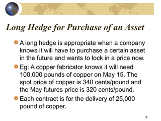 Long Hedge for Purchase of an Asset
A long hedge is appropriate when a company
knows it will have to purchase a certain asset
in the future and wants to lock in a price now.
Eg: A copper fabricator knows it will need
100,000 pounds of copper on May 15. The
spot price of copper is 340 cents/pound and
the May futures price is 320 cents/pound.
Each contract is for the delivery of 25,000
pound of copper.
8
 