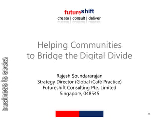 Helping Communities to Bridge the Digital Divide Rajesh Soundararajan Strategy Director (Global iCafé Practice) Futureshift Consulting Pte. Limited Singapore, 048545 0 