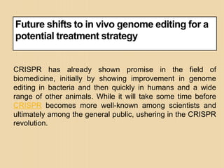 Future shifts to in vivo genome editing for a
potential treatment strategy
CRISPR has already shown promise in the field of
biomedicine, initially by showing improvement in genome
editing in bacteria and then quickly in humans and a wide
range of other animals. While it will take some time before
CRISPR becomes more well-known among scientists and
ultimately among the general public, ushering in the CRISPR
revolution.
 