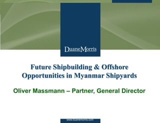 www.duanemorris.com1
Future Shipbuilding & Offshore
Opportunities in Myanmar Shipyards
Oliver Massmann – Partner, General Director
www.duanemorris.com
 