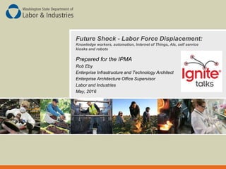 Future Shock - Labor Force Displacement:
Knowledge workers, automation, Internet of Things, AIs, self service
kiosks and robots
Prepared for the IPMA
Rob Eby
Enterprise Infrastructure and Technology Architect
Enterprise Architecture Office Supervisor
Labor and Industries
May, 2016
 