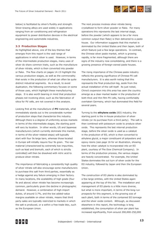 13Independent - Informed - International
The Future of Silver Industrial Demand - March 2011
below) is facilitated by silver’s ﬂuidity and strength.
Silver brazing alloys are used widely in applications
ranging from air conditioning and refrigeration
equipment to power distribution devices in the electrical
engineering and automobile industries.
3.3 Production Stages
As highlighted above, one of the key themes that
emerges from this report is the vast range of
applications in which silver is used. However, in terms
of the intermediate production stages, many uses of
silver do share common traits, such as the manufacture
of silver nitrate, which is then converted into powder
or ﬂake. The ﬂow charts on pages 14-15 highlight the
various production stages, as well as the commonality
that exists in the production of what can often be quite
distinct industrial segments. As a result, to avoid
duplication, the following commentary focuses on some
of those uses, which highlight these manufacturing
steps. It is also worth bearing in mind that production
phases not involving silver, such as the fabrication of
silica for PV cells, are not covered in this analysis.
Looking ﬁrst at the manufacture of PV materials, what
immediately stands out is the considerable number
of production steps that characterize this industry.
Although there is a degree of uniformity across markets
in terms of the intermediate stages, the starting point
will vary by location. In other words, US and Japanese
manufacturers (which currently dominate this market,
in terms of the silver-related steps) will typically
start with four 9s large bars, whereas those located
in Europe will initially require four 9s grain. The raw
material (characterized by extremely low impurities,
such as lead and bismuth, each of which is strictly
controlled) will then be dissolved with nitric acid to
produce silver nitrate.
The importance of fabricating a consistently high quality
of silver nitrate will also encourage some manufacturers
to purchase this salt from third parties, essentially as
a hedge against any failure emerging in their factory.
In many locations, the availability of high grade (four
9s and above) silver nitrate has become increasingly
common, particularly given the decline in photographic
demand. However, a combination of high import
duties, of around 3.7%, and the low added-value
margins available on silver nitrate, means that third
party sales are typically restricted to markets in which
the salt is produced, or a within a free trade bloc, such
as the European Union.
The next process involves silver nitrate being
crystallized to form silver powder or ﬂake. For many
operations this represents the last internal stage,
before the powder (which appears to be a far more
common output than ﬂake) is then delivered to a paste
house. Our information suggests that this market is
dominated by the United States and then Japan, both of
which feature just a few large operations. In contrast,
the Chinese silver paste market, which is growing
rapidly, is far more fragmented, although there are
signs of the industry now consolidating, and there is a
growing presence of foreign-owned paste houses.
The rising importance of the Chinese paste industry
reﬂects the growing signiﬁcance of Chinese PV cell
manufacturers. It is also worth noting that this
represents the ﬁnal production leg, aside from the
actual installation of the cell itself. As just noted,
China’s expansion into this area has seen the country
emerge as a clear market leader in the production of
both thick and thin ﬁlm PV cells, having comfortably
overtaken Germany, which had dominated this ﬁeld for
several years.
Turning to the ethylene oxide (EO) industry, the
starting point is the in-house production of silver
nitrate (or its purchase from a third party). The salt is
then combined with potassium oxide to produce silver
oxide. This represents the last internal production
stage, before the silver oxide is used as a catalyst
in the production of EO, which is then converted to
ethylene glycol, a major constituent of polyesters and
epoxy resins (see page 16 for an illustration, showing
how the silver catalyst is incorporated into an EO
plant, courtesy of The Dow Chemical Company). In
terms of the production process, the various stages
are heavily concentrated. For example, the United
States dominates the out turn of silver oxide for the
EO industry, followed by Japan and then the European
Union.
The construction of EO plants is also dominated by
a few large entities, with the United States again
appearing at the top of this list. The installation and
management of EO plants is a little more diverse,
but what is more important, in terms of the long-run
prospects for this segment, is the growing size of
each plant, both in terms of the contained EO tonnage
and the silver oxide content. Although, as discussed
elsewhere in this report, the technology is long
established, the consumption of silver per plant has
increased signiﬁcantly, from around 200,000-250,000
 