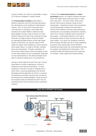 16 Independent - Informed - International
The Future of Silver Industrial Demand - March 2011
ounces of metal in the 1970s, to comfortably in excess
of 2.0 Moz per installation in today’s market.
The brazing alloys & solders market offers a
different production cycle from that described above,
this representing a more traditional “metal bashing”
industry. Here, in terms of the initial input there
is far less focus on impurities, with brazing alloy
manufacturers (solder offtake is relatively trivial)
being capable of using a range of inputs, from three
9s bars to high purity silver scrap, including coin bags.
That said, coin bags (a feature of the US market)
are especially desirable because of their high copper
content (a 90% silver coin bag will consist of 10%
copper by weight), which together are used to produce
silver-copper alloys in a variety of formats, including
strip, wire and granules. The alloy composition (in
terms of the relative share of silver and copper, as well
as other base metals) will vary considerably, depending
on such characteristics as: the desired strength of the
alloy, its required melting point, or its conductivity.
Turning to, what might be termed “new uses” of silver,
these feature a variety of approaches, in terms of
producing a silver-bearing intermediary. It is also
important to note that a number of methods exist in
which silver is consumed depending on the favored
technology and the application for which it is required.
The following commentary therefore does not claim to
be exhaustive but instead highlights a small sub-set of
the procedures that are followed (but which may not
necessarily be the most commonly used in a particular
industry).
In terms of the wood preservatives and water
puriﬁcation sectors, our research indicates that each
sector will initially require high purity silver, in either
bar or grain form. The silver nitrate, which is then
derived, will be used to produce a range of silver-
bearing salts. Companies involved in the manufacture
of wood preservation products and intermediary
formers of formulations, that have wood preservation
characteristics, are evaluating compositions containing
silver from a number of different silver chemicals for
this purpose. As discussed elsewhere in this report,
the absolute volume of silver consumed can often be
quite modest. As a result, the companies involved in
these industries will often lack the in-house capabilities
to produce silver bearing salts and will therefore
frequently purchase these near-commoditized (and thus
low margin) intermediates from third parties. Their
competitive edge will therefore stem from producing,
for example, a value-added silver-bearing solution.
Silver Use in METEORTM
EO Process
 