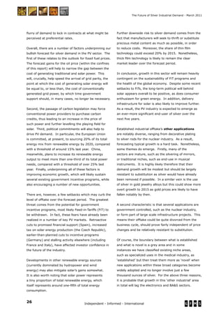 26 Independent - Informed - International
The Future of Silver Industrial Demand - March 2011
ﬂurry of demand to lock in contracts at what might be
perceived at preferential rates.
Overall, there are a number of factors underpinning our
bullish forecast for silver demand in the PV sector. The
ﬁrst of these relates to the outlook for fossil fuel prices.
The forecast gains for the oil price (within the conﬁnes
of this report) will help to narrow the gap between the
cost of generating traditional and solar power. This
will, crucially, help speed the arrival of grid parity, the
point at which the cost of generating solar energy will
be equal to, or less than, the cost of conventionally
generated grid power, by which time government
support should, in many cases, no longer be necessary.
Second, the passage of carbon legislation may force
conventional power providers to purchase carbon
credits, thus leading to an increase in the price of
such power and further levelling the playing ﬁeld for
solar. Third, political commitments will also help to
drive PV demand. In particular, the European Union
is committed, at present, to sourcing 20% of its total
energy mix from renewable energy by 2020, compared
with a threshold of around 15% last year. China,
meanwhile, plans to increase its renewable energy
output to meet more than one-third of its total power
needs, compared with a threshold of over 25% last
year. Finally, underpinning all of these factors is
improving economic growth, which will likely sustain
several existing government incentive programs, while
also encouraging a number of new opportunities.
There are, however, a few setbacks which may curb the
level of offtake over the forecast period. The greatest
threat comes from the potential for government
incentive programs, most likely Feed-in-Tariffs (FiT) to
be withdrawn. In fact, these fears have already been
realized in a number of key PV markets. Retroactive
cuts to promised ﬁnancial support (Spain), increased
tax on solar energy production (the Czech Republic),
earlier-than-planned cuts to incentive programs
(Germany) and stalling activity elsewhere (including
France and Italy), have affected investor conﬁdence in
the future of the industry.
Developments in other renewable energy sources
(currently dominated by hydropower and wind
energy) may also mitigate solar’s gains somewhat.
It is also worth noting that solar power represents
a tiny proportion of total renewable energy, which
itself represents around one-ﬁfth of total energy
consumption.
Further downside risk to silver demand comes from the
fact that manufacturers will seek to thrift or substitute
precious metal content as much as possible, in order
to reduce costs. Moreover, the share of thin ﬁlm
technology could exceed 20% by 2015. Nonetheless,
thick ﬁlm technology is likely to remain the clear
market leader over the forecast period.
In conclusion, growth in this sector will remain heavily
contingent on the sustainability of FiT programs and
the health of the global economy. Despite some recent
setbacks to FiTs, the long-term political will behind
solar appears overall to be positive, as does consumer
enthusiasm for green energy. In addition, delivery
infrastructure for solar is also likely to improve further.
As a result, the PV industry is expected to emerge as
an ever-more signiﬁcant end-user of silver over the
next ﬁve years.
Established industrial offtake’s other applications
are notably diverse, ranging from decorative plating
to silver rods for the nuclear industry. As a result,
forecasting typical growth is a hard task. Nonetheless,
some themes do emerge. Firstly, many of the
sectors are mature, such as the silvering of mirrors,
or traditional niches, such as end-use in musical
instruments. It is highly likely therefore that their
demand growth will be modest but should be largely
resistant to substitution as silver would have already
been removed if possible. In a similar vein is the use
of silver in gold jewelry alloys but this could show more
overt growth to 2015 as gold prices are likely to have
fallen notably by then.
A second characteristic is that several applications are
government controlled, such as the nuclear industry,
or form part of large scale infrastructure projects. This
means their offtake could be quite divorced from the
business cycle, should prove fairly independent of price
changes and be relatively resistant to substitution.
Of course, the boundary between what is established
and what is novel is a grey area and in some
instances we have classiﬁed existing niche areas,
such as specialized uses in the medical industry, as
‘established’ but then treat them more as ‘novel’ when
new applications within these broad categories become
widely adopted and no longer involve just a few
thousand ounces of silver. For the above three reasons,
it is probable that growth in this ‘other industrial’ area
in total will lag the electronics and BA&S sectors.
 