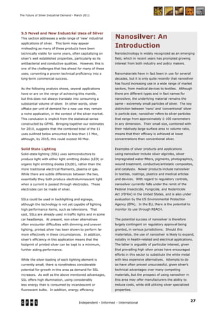 27Independent - Informed - International
The Future of Silver Industrial Demand - March 2011
5.5 Novel and New Industrial Uses of Silver
This section addresses a wide range of ‘new’ industrial
applications of silver. This term may appear
misleading as many of these products have been
technically viable for some years, often capitalizing on
silver’s well established properties, particularly so its
antibacterial and conductive qualities. However, this is
one of the challenges that lies ahead for many of these
uses; converting a proven technical proﬁciency into a
long-term commercial success.
As the following analysis shows, several applications
have or are on the verge of achieving this mantle,
but this does not always translate into consuming a
substantial volume of silver. In other words, silver
offtake per unit of demand for a new use may remain
a niche application, in the context of the silver market.
This conclusion is implicit from the statistical series
constructed by GFMS. Bringing together our estimates
for 2010, suggests that the combined total of the 11
uses outlined below amounted to less than 13 Moz,
although, by 2015, this could exceed 40 Moz.
Solid State Lighting
Solid-state lighting (SSL) uses semiconductors to
produce light with either light emitting diodes (LED) or
organic light emitting diodes (OLED), rather than the
more traditional electrical ﬁlaments, plasma or gas.
While there are subtle differences between the two,
essentially they both produce electroluminescent light
when a current is passed through electrodes. These
electrodes can be made of silver.
SSLs could be used in backlighting and signage,
although the technology is not yet capable of lighting
high performance items, such as televisions. That
said, SSLs are already used in trafﬁc lights and in some
car headlamps. At present, non-silver alternatives
often encounter difﬁculties with dimming and uneven
lighting; printed silver has been shown to perform far
more effectively in these circumstances. In addition,
silver’s efﬁciency in this application means that the
footprint of printed silver can be kept to a minimum,
further aiding performance.
While the silver loading of each lighting element is
currently small, there is nonetheless considerable
potential for growth in this area as demand for SSL
increases. As well as the above mentioned advantages,
SSL offers high illumination, using considerably
less energy than is consumed by incandescent or
ﬂuorescent bulbs. In addition, energy efﬁciency
Nanotechnology is widely recognized as an emerging
ﬁeld, which in recent years has prompted growing
interest from both industry and policy makers.
Nanomaterials have in fact been in use for several
decades, but it is only quite recently that nanosilver
has found increasing use in a wide range of market
sectors, from medical devices to textiles. Although
there are different types and in fact names for
nanosilver, the underlying material remains the
same - extremely small particles of silver. The key
distinction between ‘nano’ and ‘conventional’ silver
is particle size; nanosilver refers to silver particles
that range from approximately 1-100 nanometers
in any dimension. Their small size, combined with
their relatively large surface area to volume ratio,
means that their efﬁcacy is achieved at lower
concentrations than conventional silver.
Examples of silver products and applications
using nanosilver include silver algicides, silver
impregnated water ﬁlters, pigments, photographics,
wound treatment, conductive/antistatic composites,
and catalysts. Newer products include nanosilver
in textiles, coatings, plastics and medical articles
and devices. With regard to regulatory controls,
nanosilver currently falls under the remit of the
Federal Insecticide, Fungicide, and Rodenticide
Act (FIFRA) in the United States, and is also under
evaluation by the US Environmental Protection
Agency (EPA). In the EU, there is the potential to
monitor its use through REACH.
The potential success of nanosilver is therefore
largely contingent on regulatory approval being
granted, in various jurisdictions. Should this
materialize, the use of nanosilver is likely to expand,
notably in health-related and electrical applications.
The latter is arguably of particular interest, given
that prevailing high silver prices have encouraged
efforts in this sector to substitute the white metal
with less expensive alternatives. Attempts to do
so have often proved unsuccessful, given silver’s
technical advantages over many competing
materials, but the prospect of using nanosilver in
this area may offer manufacturers the ability to
reduce costs, while still utilizing silver specialized
properties.
Nanosilver: An
Introduction
 