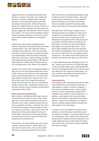 28 Independent - Informed - International
The Future of Silver Industrial Demand - March 2011
legislation has led to incandescent light bulbs being
banned in a number of countries, such as Brazil and
Argentina; in Europe, scheduled phase-outs began
last year; and the United States plans to ban their
use between 2012 and 2014. Although ﬂuorescent
lighting may initially ﬁll the void, the use of mercury in
ﬂuorescents and the (arguably) poor light quality they
provide, suggest they may only offer a short to medium
term solution. The success of this technology could be
greatly accelerated depending on the extent to which
governments introduce regulation on incandescent
lighting.
Furthermore, recent research suggests that cost-
effective, high quality, low energy lighting may actually
increase demand. SSL is less expensive (owing to
its greater energy efﬁciency), which may encourage
consumers to increase energy consumption by making
more areas brighter, rather than simply maintaining
lighting at current levels. Better technology, therefore,
could simply generate greater demand. Although this
might negate the intended effect of reducing energy
use, this bodes well for silver offtake in this segment.
However, the current barriers to widespread adoption of
SSLs are cost and some lingering performance issues.
If both of these can be resolved, it would undoubtedly
enhance silver demand (albeit from a currently small
base, believed to be less than 1 Moz per year). Over
the next ﬁve years, SSL is expected to expand its
market share from less than 10% of the total lighting
market to close to 30%. Should silver emerge as the
electrode material of choice, therefore, annual demand
could exceed 5 Moz by 2015.
Radio Frequency Identiﬁcation
Radio Frequency Identiﬁcation (RFID) tags make use
of printed silver ink, made from silver nitrate. RFID
tags can be used to track inventories and provide an
alternative to bar codes, compared to which they can
store considerably more data. In essence, their role is
to transmit data stored on the tag (usually in a chip)
to a reader, via an antenna. Silver can be used in the
antenna and to form a bond between the chip and
the tag itself. Nanosilver inks have already achieved
some commercial use, which consume far less silver
compared with conventional inks.
There are two main types of RFID tags, both of which
use silver: passive and active. Passive tags do not
have their own power source, and can only transmit
information once they draw power from the reader,
which achieves this by sending electromagnetic waves
to induce a current in the tag’s antenna. Active tags
contain their own power source, and can therefore
transmit information to the reader autonomously.
These are typically reserved for high value goods,
owing to their higher cost and performance capability.
Although the use of RFID tags is forecast to show
tremendous growth, the prospects for silver are not
necessarily as correspondingly strong. Not only is
the actual amount of silver used per tag small in
absolute terms (typically less than 10mg per tag and
in nanosilver inks 10kg of silver can sufﬁce for one
billion tags). At present, the use of silver-bearing
tags appears to have gained little ground. This is
due to silver’s relatively high cost, which has led to
both thrifting and substitution, with non-silver printed
inks, such as copper, aluminum and graphene taking
market share. The uptake of silver-bearing tags may,
therefore, be limited to high value, low volume items.
In 2010, global demand was estimated at around 1-2
Moz. However, given that the use of RFID technology
is still in its relative infancy, silver should beneﬁt from
the sector’s anticipated growth over the next ﬁve years,
even allowing for the constraints outlined above. By
2015, therefore, total offtake has the potential to at
least double, albeit from a modest base.
Supercapacitors
Supercapacitors offer a potential growth area for silver,
where printed silver can be used as an electrode. A
supercapacitor is similar in function to a battery, in
that it stores and releases energy. Unlike a battery,
however, it can be charged and discharged almost
indeﬁnitely, with (almost) no loss of performance. In
addition, a supercapacitor can recoup and release
power far more quickly compared with conventional
batteries. Energy can be captured from a variety of
sources, including a braking vehicle, wind power, the
national grid or from solar energy.
This power can then be applied in a myriad of ways,
including: a source of back-up, should there be grid
disturbances or outages; in regenerative systems, such
as in hybrid buses, where energy from braking can be
stored and then released as the bus accelerates; and in
smaller applications such as power tools and torches,
which require only small bursts of energy, and beneﬁt
from rapid re-charging.
 