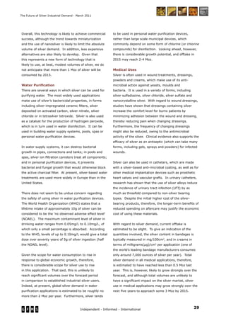 29Independent - Informed - International
The Future of Silver Industrial Demand - March 2011
Overall, this technology is likely to achieve commercial
success, although the trend towards miniaturization
and the use of nanosilver is likely to limit the absolute
volume of silver demand. In addition, less expensive
alternatives are also likely to develop. Given that
this represents a new form of technology that is
likely to use, at best, modest volumes of silver, we do
not anticipate that more than 1 Moz of silver will be
consumed by 2015.
Water Puriﬁcation
There are several ways in which silver can be used for
purifying water. The most widely used applications
make use of silver’s bactericidal properties, in forms
including silver-impregnated ceramic ﬁlters, silver
deposited on activated carbon, silver nitrate, silver
chloride or in tetrasilver tetroxide. Silver is also used
as a catalyst for the production of hydrogen peroxide,
which is in turn used in water disinfection. It can be
used in building water supply systems, pools, spas or
personal water puriﬁcation devices.
In water supply systems, it can destroy bacterial
growth in pipes, connections and tanks; in pools and
spas, silver ion ﬁltration canisters treat all components;
and in personal puriﬁcation devices, it prevents
bacterial and fungal growth that would otherwise block
the active charcoal ﬁlter. At present, silver-based water
treatments are used more widely in Europe than in the
United States.
There does not seem to be undue concern regarding
the safety of using silver in water puriﬁcation devices.
The World Health Organization (WHO) states that a
lifetime intake of approximately 10g of silver can be
considered to be the ‘no observed adverse effect level’
(NOAEL). The maximum contaminant level of silver in
drinking water ranges from 0.05mg/L to 0.10mg/L, of
which only a small percentage is absorbed. According
to the WHO, levels of up to 0.10mg/L would give a total
dose over seventy years of 5g of silver ingestion (half
the NOAEL level).
Given the scope for water consumption to rise in
response to global economic growth, therefore,
there is considerable scope for silver use to rise
in this application. That said, this is unlikely to
reach signiﬁcant volumes over the forecast period
in comparison to established industrial silver users.
Indeed, at present, global silver demand in water
puriﬁcation applications is estimated to be roughly no
more than 2 Moz per year. Furthermore, silver tends
to be used in personal water puriﬁcation devices,
rather than large scale municipal devices, which
commonly depend on some form of chlorine (or chlorine
compounds) for disinfection. Looking ahead, however,
there is considerable growth potential, and offtake in
2015 may reach 2-4 Moz.
Medical Uses
Silver is often used in wound treatments, dressings,
powders and creams, which make use of its anti-
microbial action against yeasts, moulds and
bacteria. It is used in a variety of forms, including
silver sulfadiazine, silver chloride, silver sulfate and
nanocrystalline silver. With regard to wound dressings,
studies have shown that dressings containing silver
increase the comfort level for burns patients by
minimizing adhesion between the wound and dressing,
thereby reducing pain when changing dressings.
Furthermore, the frequency of changing dressings
might also be reduced, owing to the antimicrobial
activity of the silver. Clinical evidence also supports the
efﬁcacy of silver as an antiseptic (which can take many
forms, including gels, sprays and powders) for infected
wounds.
Silver can also be used in catheters, which are made
with a silver-based anti-microbial coating, as well as for
other medical implantation devices such as prosthetic
heart valves and vascular grafts. In urinary catheters,
research has shown that the use of silver alloys reduce
the incidence of urinary tract infection (UTI) by as
much as threefold compared to non-silver bearing
types. Despite the initial higher cost of the silver-
bearing products, therefore, the longer-term beneﬁts of
reduced spending on aftercare may justify the economic
cost of using these materials.
With regard to silver demand, current offtake is
estimated to be slight. To give an indication of the
quantities involved, the silver content in bandages is
typically measured in mg/100cm2
, and in creams in
terms of milligrams(µg)/cm2
per application (one of
the world’s leading bandage manufacturers consumes
only around 7,000 ounces of silver per year). Total
silver demand in all medical applications, therefore,
is estimated to have reached less than 0.5 Moz last
year. This is, however, likely to grow strongly over the
forecast, and although total volumes are unlikely to
have a signiﬁcant impact on the silver market, silver
use in medical applications may grow strongly over the
next ﬁve years to approach some 3 Moz by 2015.
 