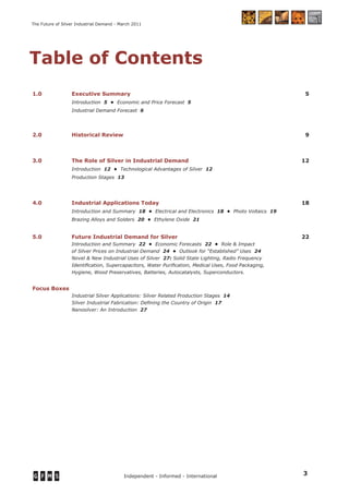 3Independent - Informed - International
The Future of Silver Industrial Demand - March 2011
Table of Contents
1.0 Executive Summary 5
Introduction 5 • Economic and Price Forecast 5
Industrial Demand Forecast 6
2.0 Historical Review 9
3.0 The Role of Silver in Industrial Demand 12
Introduction 12 • Technological Advantages of Silver 12
Production Stages 13
4.0 Industrial Applications Today 18
Introduction and Summary 18 • Electrical and Electronics 18 • Photo Voltaics 19
Brazing Alloys and Solders 20 • Ethylene Oxide 21
5.0 Future Industrial Demand for Silver 22
Introduction and Summary 22 • Economic Forecasts 22 • Role & Impact
of Silver Prices on Industrial Demand 24 • Outlook for “Established” Uses 24
Novel & New Industrial Uses of Silver 27: Solid State Lighting, Radio Frequency
Identiﬁcation, Supercapacitors, Water Puriﬁcation, Medical Uses, Food Packaging,
Hygiene, Wood Preservatives, Batteries, Autocatalysts, Superconductors.
Focus Boxes
Industrial Silver Applications: Silver Related Production Stages 14
Silver Industrial Fabrication: Deﬁning the Country of Origin 17
Nanosilver: An Introduction 27
 