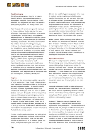 30 Independent - Informed - International
The Future of Silver Industrial Demand - March 2011
Food Packaging
Some food packaging uses silver for its hygiene
beneﬁts, which is often applied as a coating or
embedded in a polymer. Cooking utensils, kitchen
detergent and refrigerators also make use of silver’s
antibacterial properties, also mostly in nano form.
As is the case with nanosilver in general, one issue
is the current lack of clarity regarding their use,
which opes the prospect for regulations to be applied
retrospectively. Although the EU Food Packaging
Regulation covers all materials that come into contact
with food or drink, nanosilver has not yet undergone
new safety assessments. This is because nanosilver
has not been deemed an ‘existing’ product, as
‘ordinary’ silver has already been addressed. Similarly,
the United States has not classiﬁed nanosilver as an
‘existing’ chemical. In addition, in the United States
food packaging containing nanosilver falls under the
remit of both the Environmental Protection Agency
(EPA) and the FDA (Food and Drug Administration
Agency), with the former regulating the pesticidal
aspect and the latter the container itself.
Notwithstanding these concerns, the food hygiene
sector is unlikely to become a major silver consumer.
It is modest in terms of absolute use; last year we
estimated consumption at comfortably less than 1 Moz.
Nonetheless, it has the potential to at least double over
the forecast period, exceeding 1 Moz by 2015.
Hygiene
Nanosilver is also commercially available in a number
of other applications. These include fridges that have
been coated with nanosilver to create an anti-bacterial
and anti-fungal environment. In addition, washing
machines have been engineered to release silver
ions through electrolysis, which also works to combat
bacteria and fungi. These allow for lower temperature
washes with less detergent, enabling consumers to
save on energy and water consumption. One such
widely available model contains 10g of silver, which
is designed to last at least 10 years. This is said to
typically release 0.05mg/L per wash, which equates to
2.75 mg of silver ions. Half to a third of these ions are
imparted onto the washed items, while the remainder is
ﬂushed into the sewage system.
Textiles, including socks, sportswear and bedding have
also been produced using nanosilver, for antibacterial
protection and odor control. Silver has also been
included in products such as air purifying sprays, hair
dryers, toothpaste and soaps to name but a few.
Silver is also used for hygienic purposes in other ways,
in products such as hospital gowns, bedding, door
handles, counter tops, bed rails and paint. Silver use
in paints and lacquers is relatively small, and is likely
to remain a marginal end-user of silver; a commercially
lacquer contains silver particles at a concentration of
100-300ppm silver/kg lacquer. Antimicrobial paint
containing nanosilver is also available, although this is
expected to be restricted to specialist (and therefore
niche) applications. The silver content is higher here,
estimated at around 0.4g contained in 1kg of paint.
Finally, cleaning agents containing silver, used in both
the domestic and pharmaceutical industries, have also
been developed. In totality, however, the use of silver
in hygiene products is unlikely to emerge as a major
end-user of silver, due to the relatively small amounts
of silver required. Over the next ﬁve years, total
offtake in this diverse range of uses is not expected to
reach signiﬁcantly higher than 3 Moz.
Wood Preservatives
Silver use in wood preservative can take a number of
forms including: silver oxide, nitrate, chloride, bromide,
iodide and thiosulfate. One argument behind the
optimism in terms of silver’s potential role in this area
followed the voluntary withdrawal of Chromated Copper
Arsenate (CCA) in the United States in 2003, which had
been the dominant material in the wood preservative
industry. As a result, CCA is no longer available for
use in most residential applications, owing to toxicity
concerns in arsenic and chromium (VI), its two main
components.
Silver has displayed a number of characteristics that
indicate that it may be a realistic substitute for CCA. It
has proven effective in performing the main functions
of wood preservation, namely protection against wood
decay fungi, efﬁcacy against termite damage, mould
inhibition and insolubility in water.
However, it does offer one main drawback, which
may well prevent it from becoming a mainstream
ingredient in wood preservation. The ﬁrst of these is its
relatively high cost, a major issue for an industry that
is characterized by low-margin products. In general,
the minimum cost for a silver solution with anti-fungal
qualities is around $0.29/litre, compared to around
$0.11/litre for non-silver, non-arsenate preservatives.
Therefore, in order for silver-based treatments to be
cost-effective smaller quantities of silver will need to
be utilized. With this in mind, we would suggest that
 