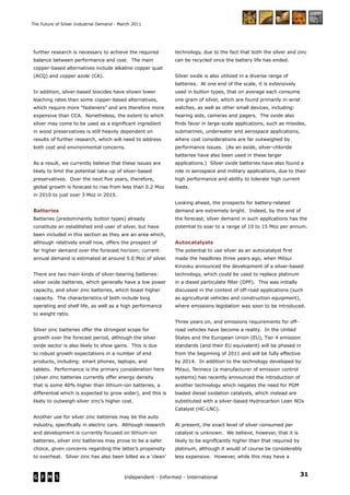 31Independent - Informed - International
The Future of Silver Industrial Demand - March 2011
further research is necessary to achieve the required
balance between performance and cost. The main
copper-based alternatives include alkaline copper quat
(ACQ) and copper azole (CA).
In addition, silver-based biocides have shown lower
leaching rates than some copper-based alternatives,
which require more “fasteners” and are therefore more
expensive than CCA. Nonetheless, the extent to which
silver may come to be used as a signiﬁcant ingredient
in wood preservatives is still heavily dependent on
results of further research, which will need to address
both cost and environmental concerns.
As a result, we currently believe that these issues are
likely to limit the potential take-up of silver-based
preservatives. Over the next ﬁve years, therefore,
global growth is forecast to rise from less than 0.2 Moz
in 2010 to just over 3 Moz in 2015.
Batteries
Batteries (predominantly button types) already
constitute an established end-user of silver, but have
been included in this section as they are an area which,
although relatively small now, offers the prospect of
far higher demand over the forecast horizon; current
annual demand is estimated at around 5.0 Moz of silver.
There are two main kinds of silver-bearing batteries:
silver oxide batteries, which generally have a low power
capacity, and silver zinc batteries, which boast higher
capacity. The characteristics of both include long
operating and shelf life, as well as a high performance
to weight ratio.
Silver zinc batteries offer the strongest scope for
growth over the forecast period, although the silver
oxide sector is also likely to show gains. This is due
to robust growth expectations in a number of end
products, including: smart phones, laptops, and
tablets. Performance is the primary consideration here
(silver zinc batteries currently offer energy density
that is some 40% higher than lithium-ion batteries, a
differential which is expected to grow wider), and this is
likely to outweigh silver zinc’s higher cost.
Another use for silver zinc batteries may be the auto
industry, speciﬁcally in electric cars. Although research
and development is currently focused on lithium-ion
batteries, silver zinc batteries may prove to be a safer
choice, given concerns regarding the latter’s propensity
to overheat. Silver zinc has also been billed as a ‘clean’
technology, due to the fact that both the silver and zinc
can be recycled once the battery life has ended.
Silver oxide is also utilized in a diverse range of
batteries. At one end of the scale, it is extensively
used in button types, that on average each consume
one gram of silver, which are found primarily in wrist
watches, as well as other small devices, including:
hearing aids, cameras and pagers. The oxide also
ﬁnds favor in large-scale applications, such as missiles,
submarines, underwater and aerospace applications,
where cost considerations are far outweighed by
performance issues. (As an aside, silver-chloride
batteries have also been used in these larger
applications.) Silver oxide batteries have also found a
role in aerospace and military applications, due to their
high performance and ability to tolerate high current
loads.
Looking ahead, the prospects for battery-related
demand are extremely bright. Indeed, by the end of
the forecast, silver demand in such applications has the
potential to soar to a range of 10 to 15 Moz per annum.
Autocatalysts
The potential to use silver as an autocatalyst ﬁrst
made the headlines three years ago, when Mitsui
Kinzoku announced the development of a silver-based
technology, which could be used to replace platinum
in a diesel particulate ﬁlter (DPF). This was initially
discussed in the context of off-road applications (such
as agricultural vehicles and construction equipment),
where emissions legislation was soon to be introduced.
Three years on, and emissions requirements for off-
road vehicles have become a reality. In the United
States and the European Union (EU), Tier 4 emission
standards (and their EU equivalent) will be phased in
from the beginning of 2011 and will be fully effective
by 2014. In addition to the technology developed by
Mitsui, Tenneco (a manufacturer of emission control
systems) has recently announced the introduction of
another technology which negates the need for PGM
loaded diesel oxidation catalysts, which instead are
substituted with a silver-based Hydrocarbon Lean NOx
Catalyst (HC-LNC).
At present, the exact level of silver consumed per
catalyst is unknown. We believe, however, that it is
likely to be signiﬁcantly higher than that required by
platinum, although it would of course be considerably
less expensive. However, while this may have a
 