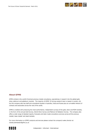 Independent - Informed - International
The Future of Silver Industrial Demand - March 2011
About GFMS
GFMS Limited is the world’s foremost precious metals consultancy, specialising in research into the global gold,
silver, platinum and palladium markets. The majority of GFMS’ 22-strong research team is based in London, UK,
but the company also has staff and consultants located in Australia, India and Russia plus an unrivalled network of
contacts and associates across the rest of the world.
GFMS is credited with producing the most authoritative, independent surveys of the gold, silver and PGM markets,
in the form of the annual Gold Survey, World Silver Survey and Platinum & Palladium Survey. The company also
offers a wide range of detailed reports, forecasts and tailor-made consultancy services across all the precious
metals’, base metals’ and steel markets.
For more information on GFMS’ products and services please contact the company’s sales director at:
charles.demeester@gfms.co.uk
 
