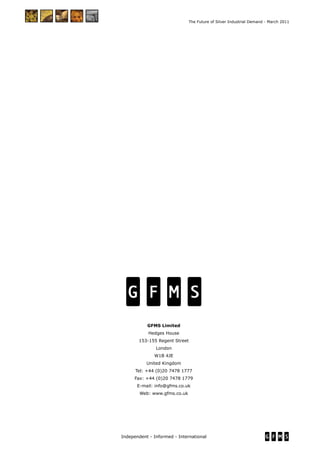 Independent - Informed - International
The Future of Silver Industrial Demand - March 2011
GFMS Limited
Hedges House
153-155 Regent Street
London
W1B 4JE
United Kingdom
Tel: +44 (0)20 7478 1777
Fax: +44 (0)20 7478 1779
E-mail: info@gfms.co.uk
Web: www.gfms.co.uk
 