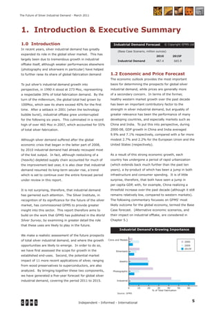 5Independent - Informed - International
The Future of Silver Industrial Demand - March 2011
1. Introduction & Executive Summary
Industrial Demand Forecast1.0 Introduction
In recent years, silver industrial demand has greatly
expanded its role in the global silver market. This has
largely been due to tremendous growth in industrial
offtake itself, although weaker performances elsewhere
(photography and silverware in particular) have helped
to further raise its share of global fabrication demand
To put silver’s industrial demand growth into
perspective, in 1990 it stood at 273 Moz, representing
a respectable 39% of total fabrication demand. By the
turn of the millennium, the global total had grown by
100Moz, which saw its share exceed 40% for the ﬁrst
time. After a setback in 2001 (when the technology
bubble burst), industrial offtake grew uninterrupted
for the following six years. This culminated in a record
high of over 465 Moz in 2007, which accounted for 55%
of total silver fabrication.
Although silver demand suffered after the global
economic crisis that began in the latter part of 2008,
by 2010 industrial demand had already recouped most
of the lost output. In fact, although restocking of a
(heavily) depleted supply chain accounted for much of
the improvement last year, it is also clear that industrial
demand resumed its long-term secular rise, a trend
which is set to continue over the entire forecast period
under review in this report.
It is not surprising, therefore, that industrial demand
has garnered such attention. The Silver Institute, in
recognition of its signiﬁcance for the future of the silver
market, has commissioned GFMS to provide greater
insight into this sector. This report therefore aims to
build on the work that GFMS has published in the World
Silver Survey, by examining in greater detail the role
that these uses are likely to play in the future.
We make a realistic assessment of the future prospects
of total silver industrial demand, and where the growth
opportunities are likely to emerge. In order to do so,
we have ﬁrst assessed the scope for growth in the
established end-uses. Second, the potential market
impact of 11 more recent applications of silver, ranging
from wood preservatives to superconductors, are also
analyzed. By bringing together these two components,
we have generated a ﬁve-year forecast for global silver
industrial demand, covering the period 2011 to 2015.
1.2 Economic and Price Forecast
The economic outlook provides the most important
basis for determining the prospects for global silver
industrial demand, while prices are generally more
of a secondary concern. In terms of the former,
healthy western market growth over the past decade
has been an important contributory factor to the
strength in silver industrial demand, but arguably of
greater relevance has been the performance of many
developing countries, and especially markets such as
China and India. To put this into perspective, during
2000-08, GDP growth in China and India averaged
9.9% and 7.1% respectively, compared with a far more
modest 2.7% and 2.2% for the European Union and the
United States (respectively).
As a result of this strong economic growth, each
country has undergone a period of rapid urbanization
(which extends back much further than the past ten
years), a by-product of which has been a jump in both
infrastructure and consumer spending. It is of little
surprise, therefore, that both have seen a jump in
per capita GDP, with, for example, China realizing a
threefold increase over the past decade (although it still
remains relatively low, compared to western markets).
The following commentary focusses on GFMS’ most
likely outcome for the global economy, termed the Base
Case forecast. (Alternative economic scenarios, and
their impact on industrial offtake, are considered in
Chapter 5.)
© Copyright GFMS Ltd
(Base Case Scenario, million ounces)
2010 2015F
Industrial Demand 487.4 665.9
0 10 20 30 40 50 60 70
Industrial
Photographic
Jewelry
Silverware
Coins and Medals
% of Total Fabrication
2009
2015F
Demand split
Source: GFMS
2000
Industrial Demand’s Growing Importance
 